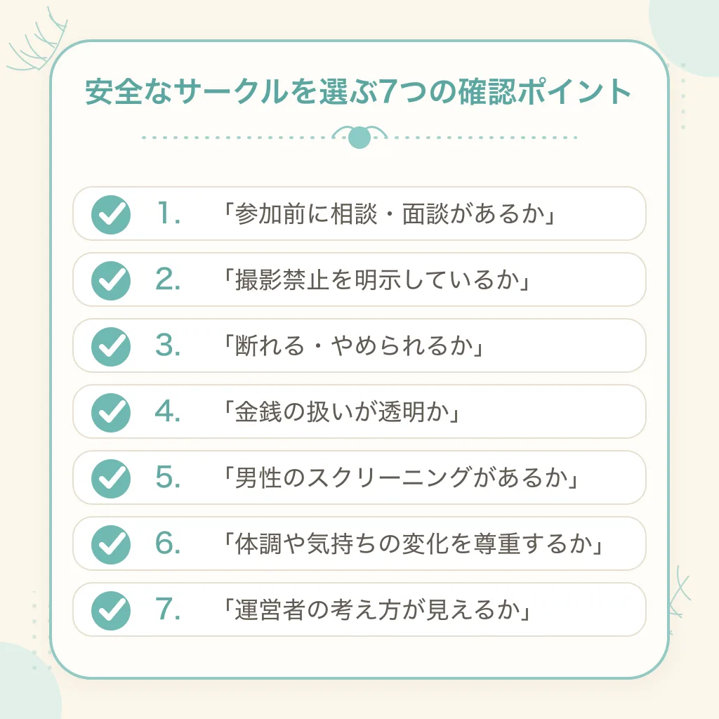 安全なセックスサークルを選ぶ7つの確認ポイント：参加前に相談・面談があるか／撮影禁止を明示しているか／断れる・やめられるか／金銭の扱いが透明か／男性のスクリーニングがあるか／体調や気持ちの変化を尊重するか／運営者の考え方が見えるか